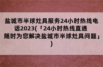 盐城市半球灶具服务24小时热线电话2023(「24小时热线直通 随时为您解决盐城市半球灶具问题」)